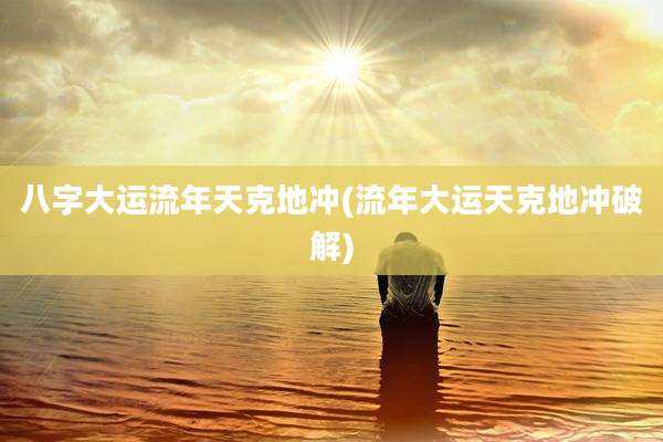 八字大运流年天克地冲(流年大运天克地冲破解)