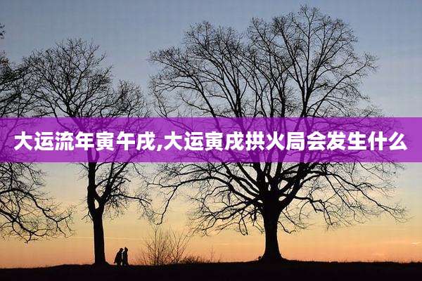 大运流年寅午戌,大运寅戌拱火局会发生什么