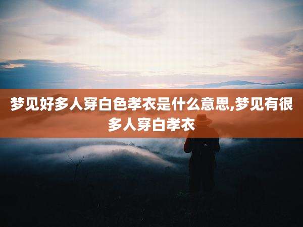 梦见好多人穿白色孝衣是什么意思,梦见有很多人穿白孝衣