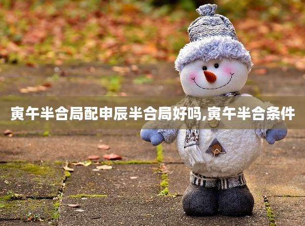 寅午半合局配申辰半合局好吗,寅午半合条件