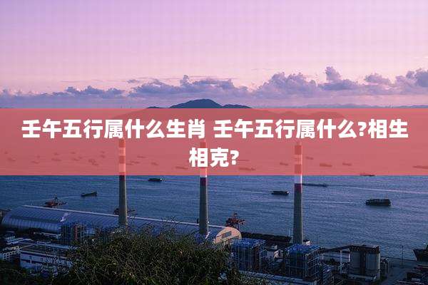 壬午五行属什么生肖 壬午五行属什么?相生相克?
