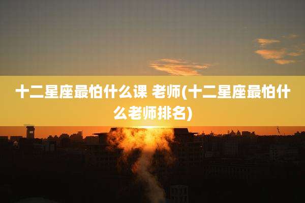 十二星座最怕什么课 老师(十二星座最怕什么老师排名)