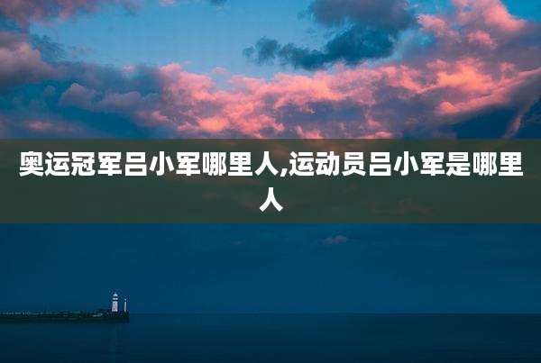 奥运冠军吕小军哪里人,运动员吕小军是哪里人