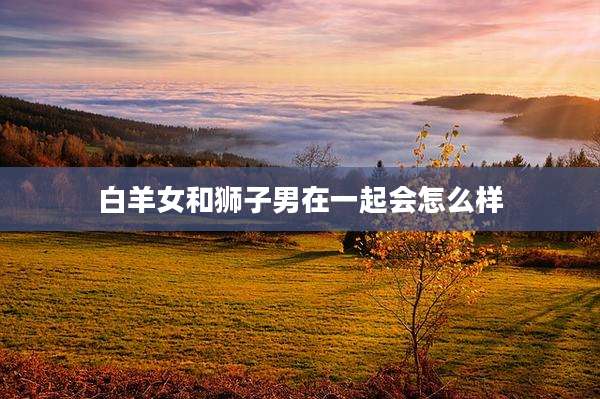 白羊女和狮子男在一起会怎么样