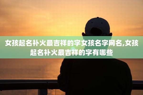 女孩起名补火最吉祥的字女孩名字网名,女孩起名补火最吉祥的字有哪些