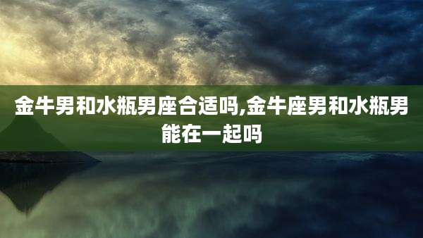 金牛男和水瓶男座合适吗,金牛座男和水瓶男能在一起吗