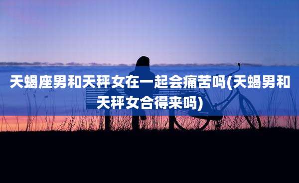 天蝎座男和天秤女在一起会痛苦吗(天蝎男和天秤女合得来吗)