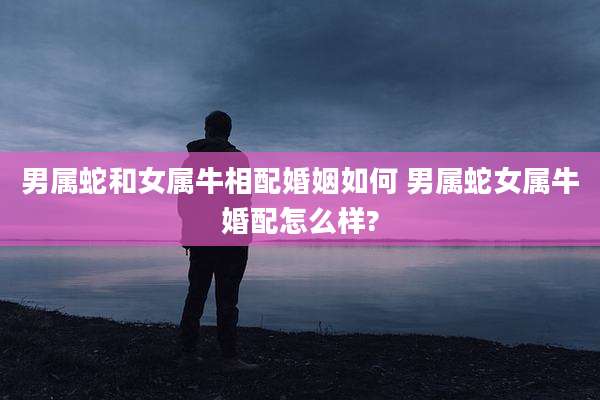 男属蛇和女属牛相配婚姻如何 男属蛇女属牛婚配怎么样?