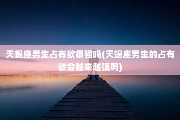 天蝎座男生占有欲很强吗(天蝎座男生的占有欲会越来越强吗)