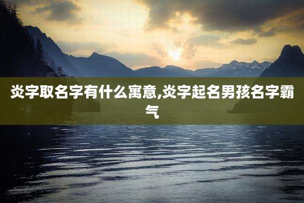 炎字取名字有什么寓意,炎字起名男孩名字霸气