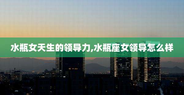 水瓶女天生的领导力,水瓶座女领导怎么样
