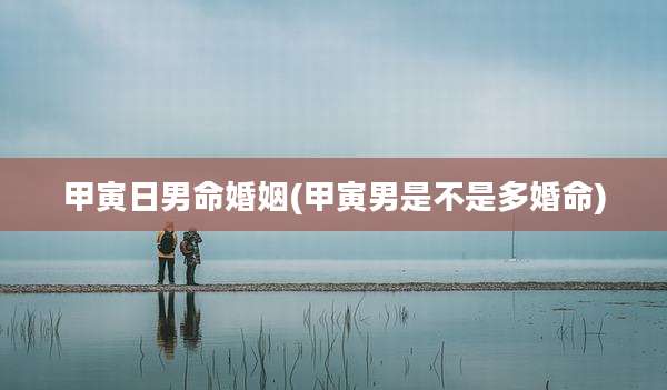 甲寅日男命婚姻(甲寅男是不是多婚命)