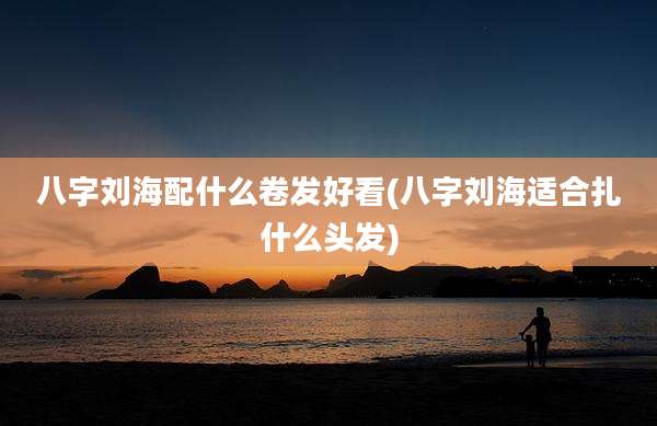 八字刘海配什么卷发好看(八字刘海适合扎什么头发)
