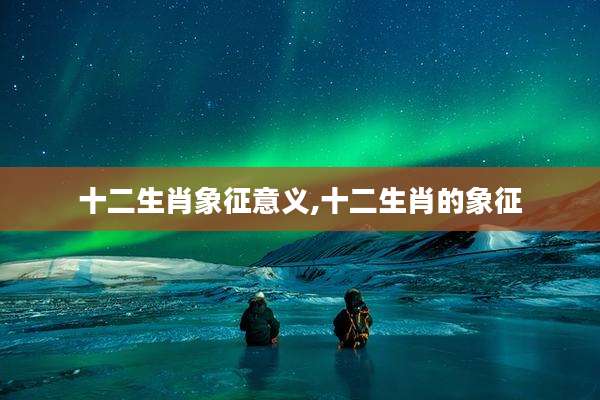 十二生肖象征意义,十二生肖的象征