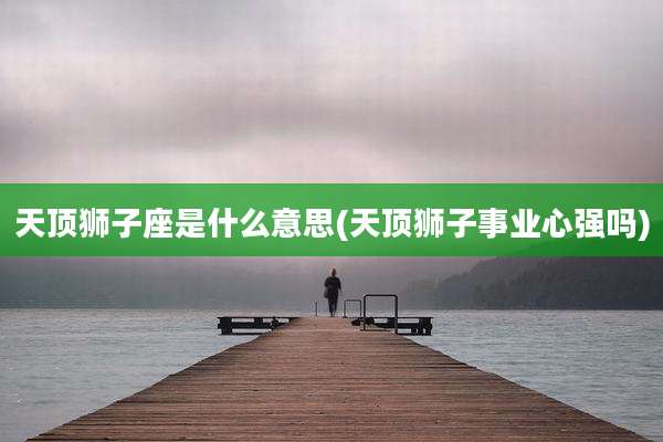 天顶狮子座是什么意思(天顶狮子事业心强吗)