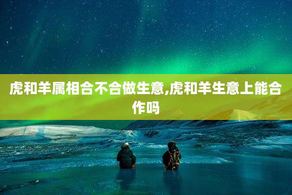 虎和羊属相合不合做生意,虎和羊生意上能合作吗