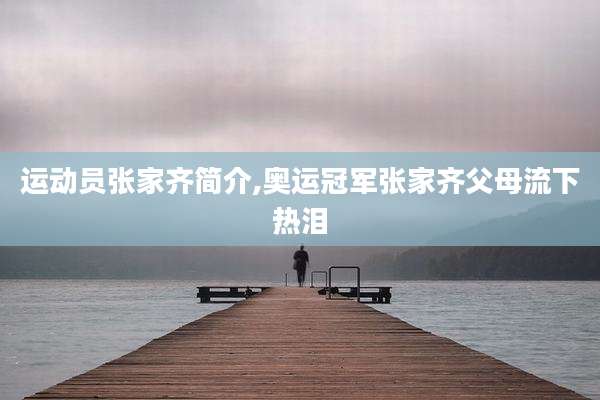 运动员张家齐简介,奥运冠军张家齐父母流下热泪
