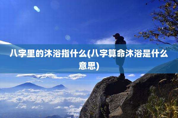 八字里的沐浴指什么(八字算命沐浴是什么意思)