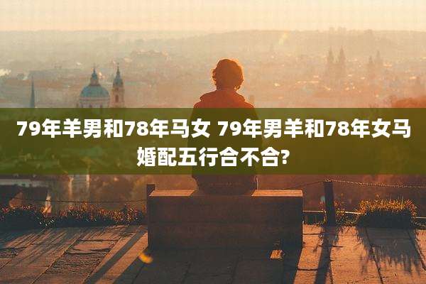 79年羊男和78年马女 79年男羊和78年女马婚配五行合不合?