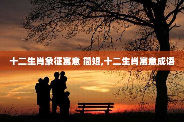十二生肖象征寓意 简短,十二生肖寓意成语