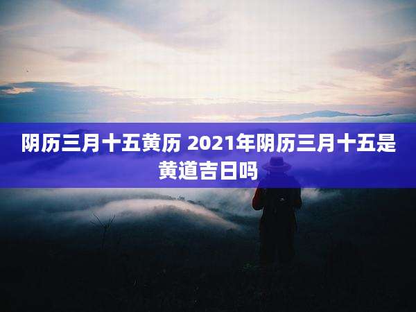 阴历三月十五黄历 2021年阴历三月十五是黄道吉日吗