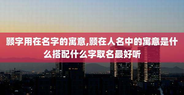 颢字用在名字的寓意,颢在人名中的寓意是什么搭配什么字取名最好听