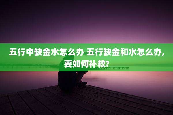 五行中缺金水怎么办 五行缺金和水怎么办,要如何补救?