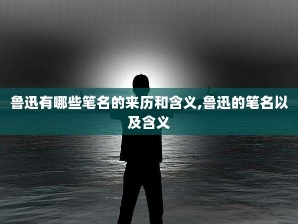 鲁迅有哪些笔名的来历和含义,鲁迅的笔名以及含义