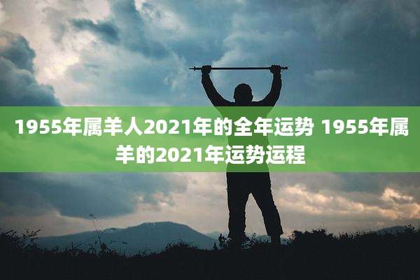 1955年属羊人2021年的全年运势 1955年属羊的2021年运势运程