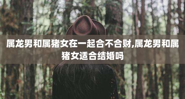 属龙男和属猪女在一起合不合财,属龙男和属猪女适合结婚吗