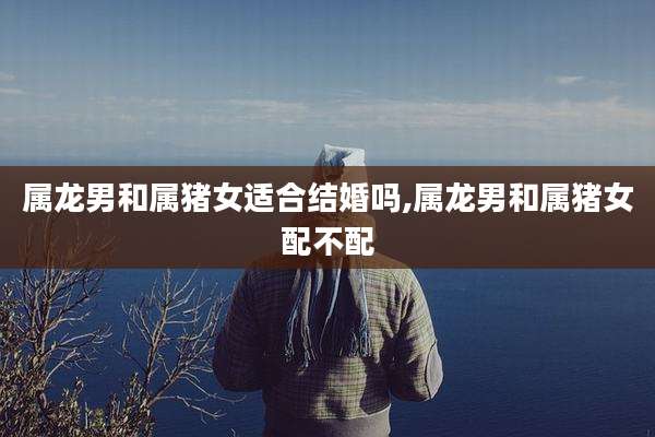 属龙男和属猪女适合结婚吗,属龙男和属猪女配不配