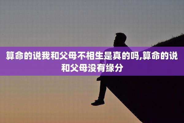 算命的说我和父母不相生是真的吗,算命的说和父母没有缘分