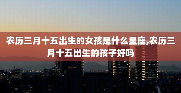 农历三月十五出生的女孩是什么星座,农历三月十五出生的孩子好吗