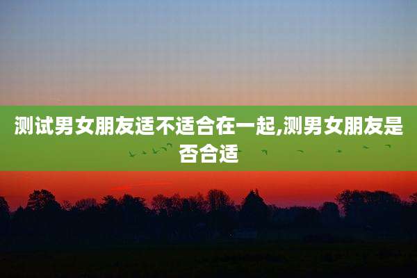 测试男女朋友适不适合在一起,测男女朋友是否合适