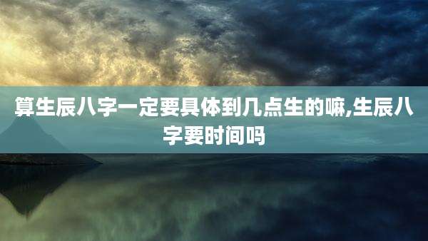 算生辰八字一定要具体到几点生的嘛,生辰八字要时间吗
