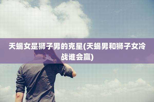 天蝎女是狮子男的克星(天蝎男和狮子女冷战谁会赢)
