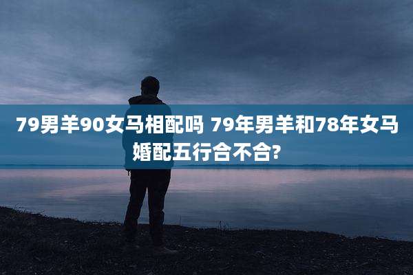 79男羊90女马相配吗 79年男羊和78年女马婚配五行合不合?
