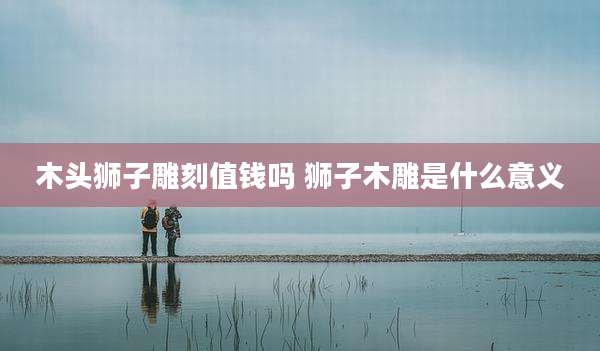 木头狮子雕刻值钱吗 狮子木雕是什么意义