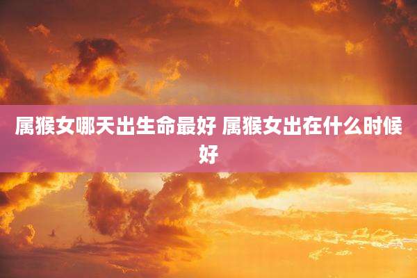 属猴女哪天出生命最好 属猴女出在什么时候好