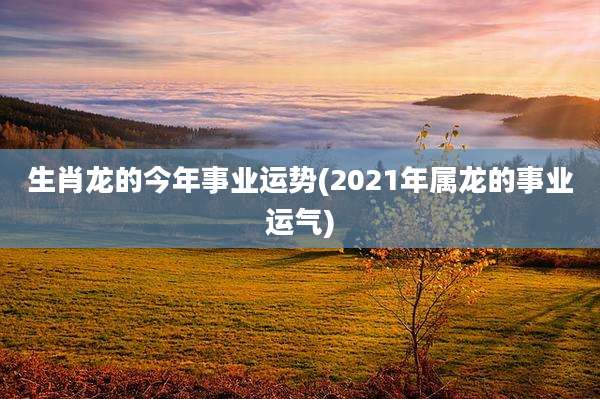 生肖龙的今年事业运势(2021年属龙的事业运气)