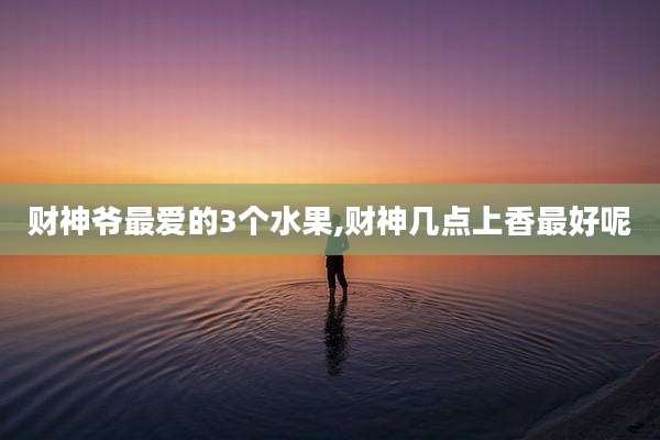 财神爷最爱的3个水果,财神几点上香最好呢