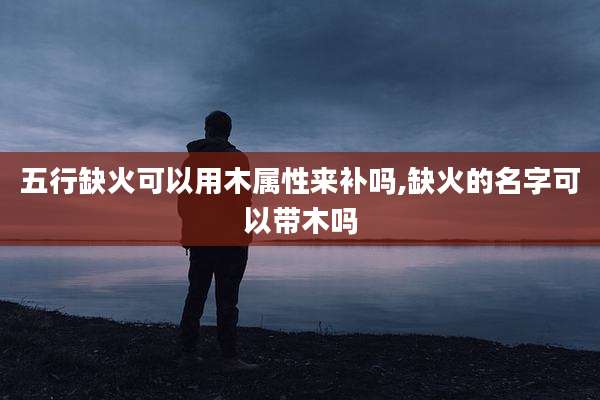 五行缺火可以用木属性来补吗,缺火的名字可以带木吗