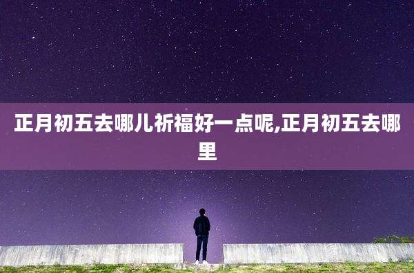 正月初五去哪儿祈福好一点呢,正月初五去哪里