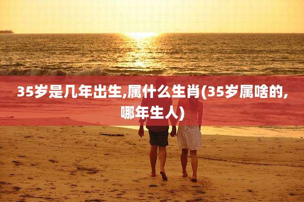 35岁是几年出生,属什么生肖(35岁属啥的,哪年生人)
