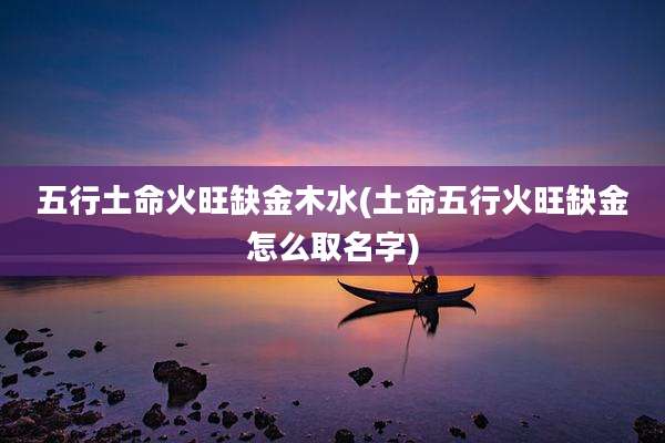 五行土命火旺缺金木水(土命五行火旺缺金怎么取名字)