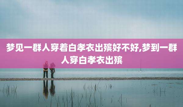 梦见一群人穿着白孝衣出殡好不好,梦到一群人穿白孝衣出殡