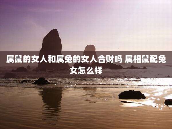 属鼠的女人和属兔的女人合财吗 属相鼠配兔女怎么样