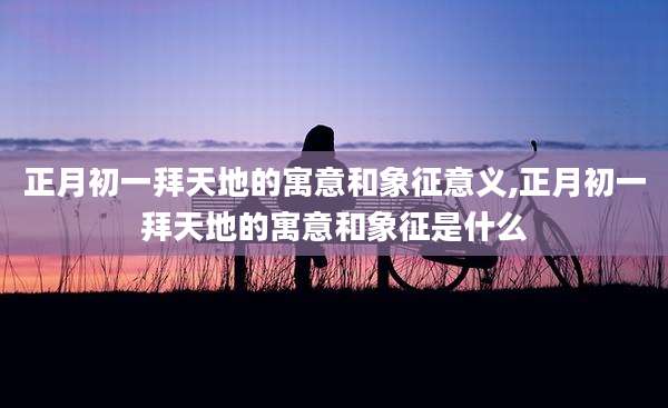 正月初一拜天地的寓意和象征意义,正月初一拜天地的寓意和象征是什么