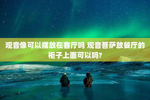 观音像可以摆放在客厅吗 观音菩萨放餐厅的柜子上面可以吗?