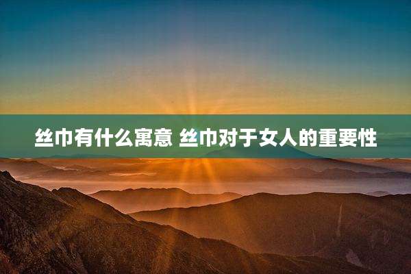 丝巾有什么寓意 丝巾对于女人的重要性